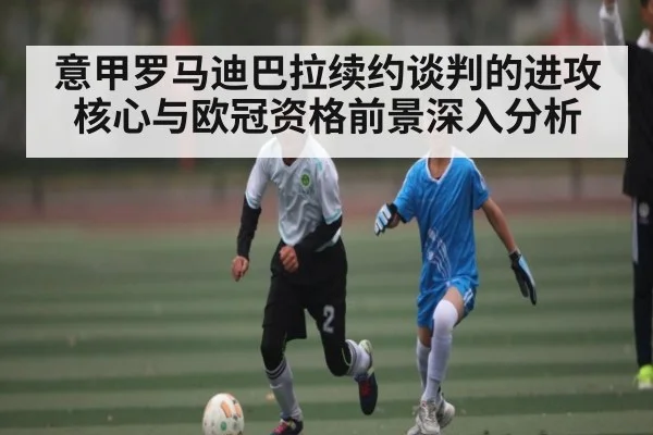意甲罗马迪巴拉续约谈判的进攻核心与欧冠资格前景深入分析