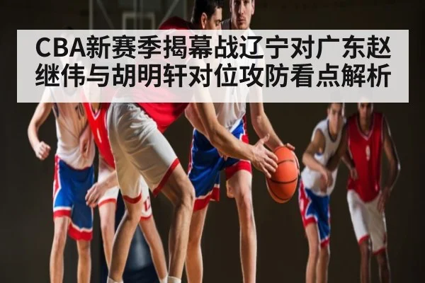 CBA新赛季揭幕战辽宁对广东赵继伟与胡明轩对位攻防看点解析